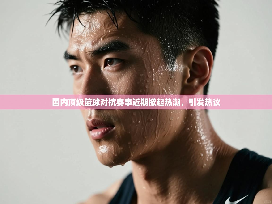 国内顶级篮球对抗赛事近期掀起热潮,引发热议 第1张