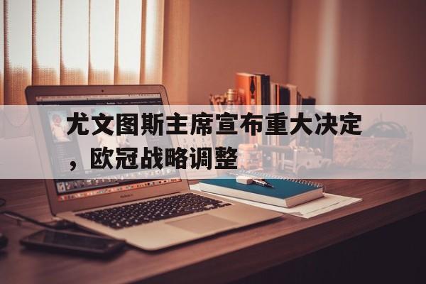 九游体育网页版-尤文图斯主席宣布重大决定，欧冠战略调整的简单介绍